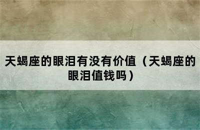 天蝎座的眼泪有没有价值（天蝎座的眼泪值钱吗）