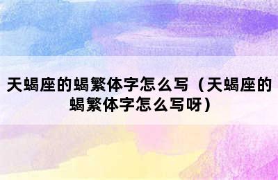 天蝎座的蝎繁体字怎么写（天蝎座的蝎繁体字怎么写呀）