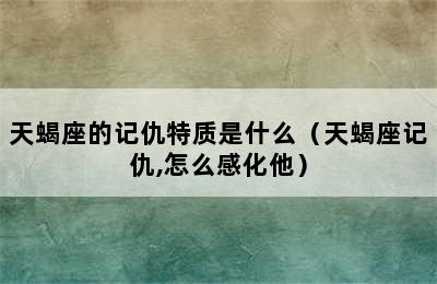 天蝎座的记仇特质是什么（天蝎座记仇,怎么感化他）