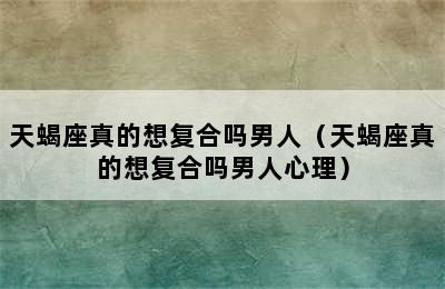 天蝎座真的想复合吗男人（天蝎座真的想复合吗男人心理）