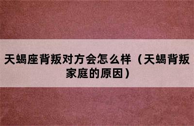 天蝎座背叛对方会怎么样（天蝎背叛家庭的原因）