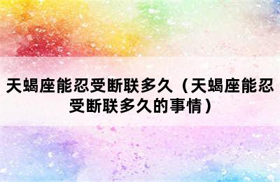 天蝎座能忍受断联多久（天蝎座能忍受断联多久的事情）