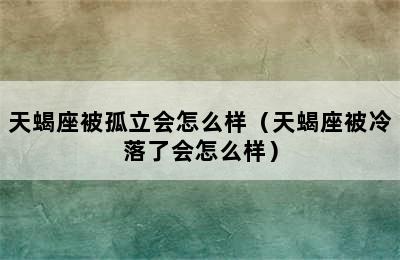 天蝎座被孤立会怎么样（天蝎座被冷落了会怎么样）