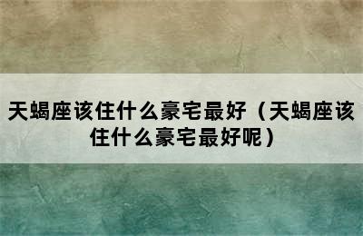 天蝎座该住什么豪宅最好（天蝎座该住什么豪宅最好呢）