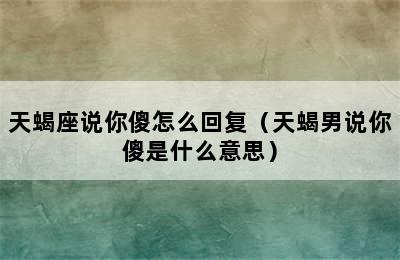 天蝎座说你傻怎么回复（天蝎男说你傻是什么意思）