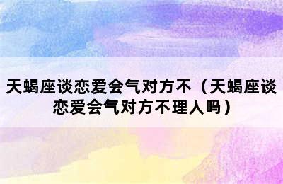 天蝎座谈恋爱会气对方不（天蝎座谈恋爱会气对方不理人吗）