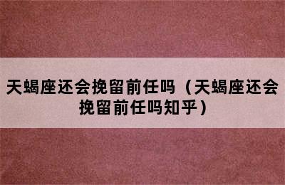 天蝎座还会挽留前任吗（天蝎座还会挽留前任吗知乎）