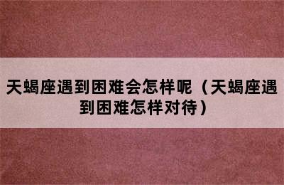 天蝎座遇到困难会怎样呢（天蝎座遇到困难怎样对待）