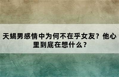 天蝎男感情中为何不在乎女友？他心里到底在想什么？