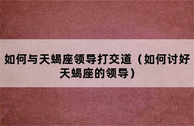 如何与天蝎座领导打交道（如何讨好天蝎座的领导）