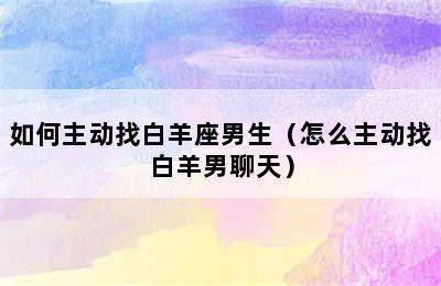 如何主动找白羊座男生（怎么主动找白羊男聊天）