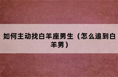 如何主动找白羊座男生（怎么追到白羊男）