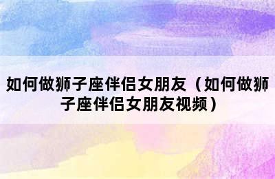 如何做狮子座伴侣女朋友（如何做狮子座伴侣女朋友视频）