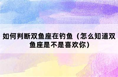 如何判断双鱼座在钓鱼（怎么知道双鱼座是不是喜欢你）