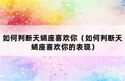 如何判断天蝎座喜欢你（如何判断天蝎座喜欢你的表现）