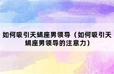 如何吸引天蝎座男领导（如何吸引天蝎座男领导的注意力）