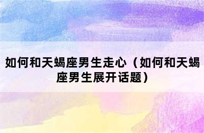 如何和天蝎座男生走心（如何和天蝎座男生展开话题）