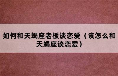 如何和天蝎座老板谈恋爱（该怎么和天蝎座谈恋爱）