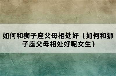 如何和狮子座父母相处好（如何和狮子座父母相处好呢女生）