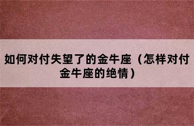 如何对付失望了的金牛座（怎样对付金牛座的绝情）