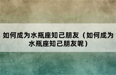 如何成为水瓶座知己朋友（如何成为水瓶座知己朋友呢）