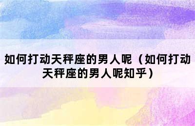 如何打动天秤座的男人呢（如何打动天秤座的男人呢知乎）