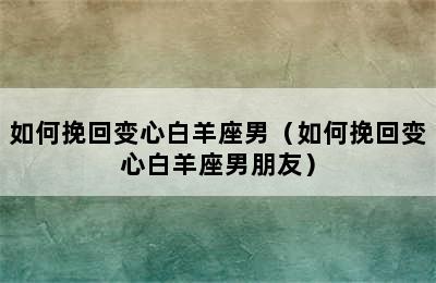 如何挽回变心白羊座男（如何挽回变心白羊座男朋友）