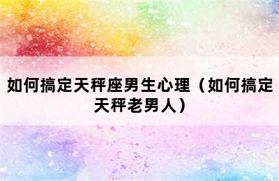 如何搞定天秤座男生心理（如何搞定天秤老男人）