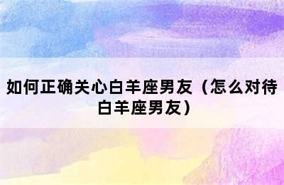 如何正确关心白羊座男友（怎么对待白羊座男友）