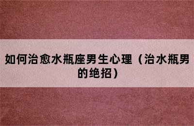 如何治愈水瓶座男生心理（治水瓶男的绝招）