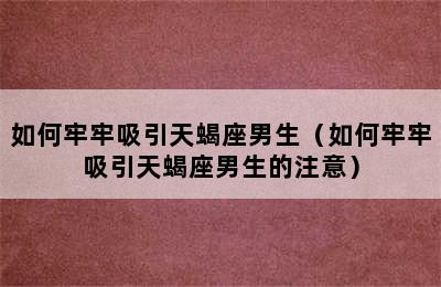 如何牢牢吸引天蝎座男生（如何牢牢吸引天蝎座男生的注意）