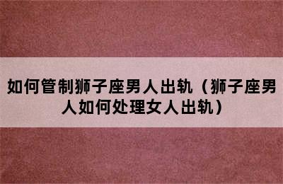 如何管制狮子座男人出轨（狮子座男人如何处理女人出轨）