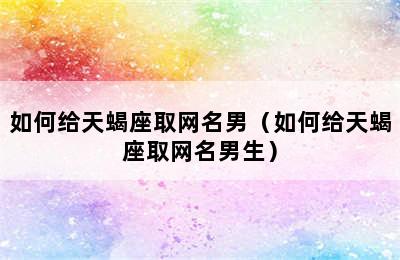 如何给天蝎座取网名男（如何给天蝎座取网名男生）