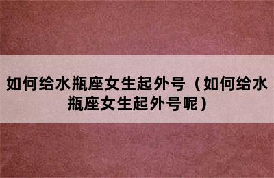 如何给水瓶座女生起外号（如何给水瓶座女生起外号呢）