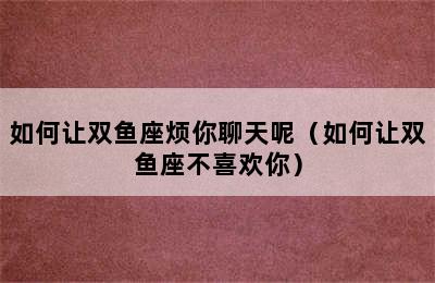 如何让双鱼座烦你聊天呢（如何让双鱼座不喜欢你）