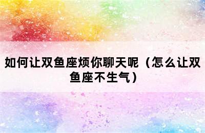 如何让双鱼座烦你聊天呢（怎么让双鱼座不生气）