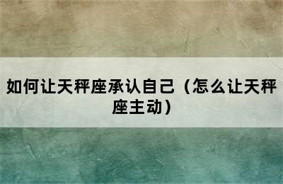 如何让天秤座承认自己（怎么让天秤座主动）