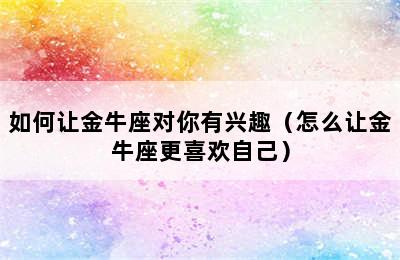 如何让金牛座对你有兴趣（怎么让金牛座更喜欢自己）