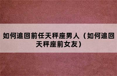 如何追回前任天秤座男人（如何追回天秤座前女友）