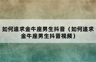 如何追求金牛座男生抖音（如何追求金牛座男生抖音视频）