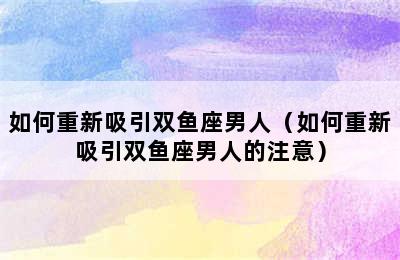 如何重新吸引双鱼座男人（如何重新吸引双鱼座男人的注意）