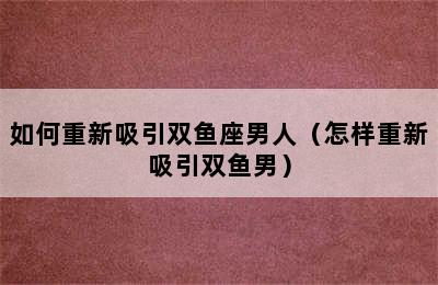 如何重新吸引双鱼座男人（怎样重新吸引双鱼男）