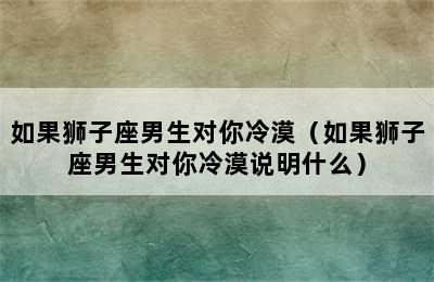 如果狮子座男生对你冷漠（如果狮子座男生对你冷漠说明什么）