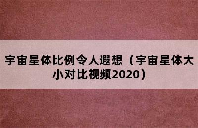 宇宙星体比例令人遐想（宇宙星体大小对比视频2020）