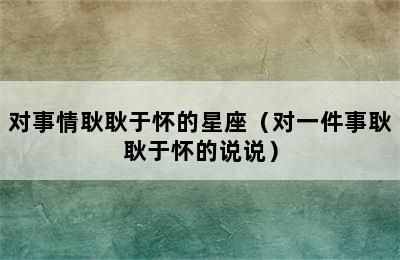 对事情耿耿于怀的星座（对一件事耿耿于怀的说说）