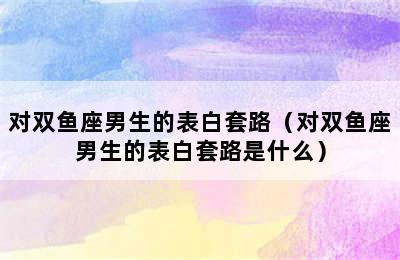 对双鱼座男生的表白套路（对双鱼座男生的表白套路是什么）