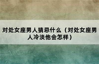 对处女座男人猜忌什么（对处女座男人冷淡他会怎样）