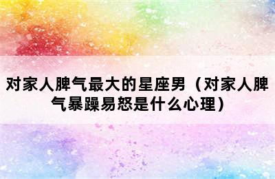 对家人脾气最大的星座男（对家人脾气暴躁易怒是什么心理）