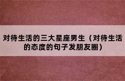 对待生活的三大星座男生（对待生活的态度的句子发朋友圈）