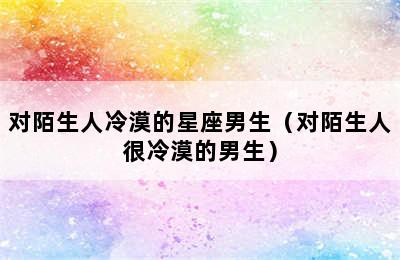 对陌生人冷漠的星座男生（对陌生人很冷漠的男生）